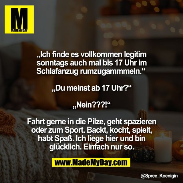 „Ich finde es vollkommen legitim<br />
sonntags auch mal bis 17 Uhr im<br />
Schlafanzug rumzugammmeln.“ <br />
<br />
„Du meinst ab 17 Uhr?“<br />
<br />
„Nein???!“<br />
<br />
Fahrt gerne in die Pilze, geht spazieren<br />
oder zum Sport. Backt, kocht, spielt,<br />
habt Spaß. Ich liege hier und bin<br />
glücklich. Einfach nur so.