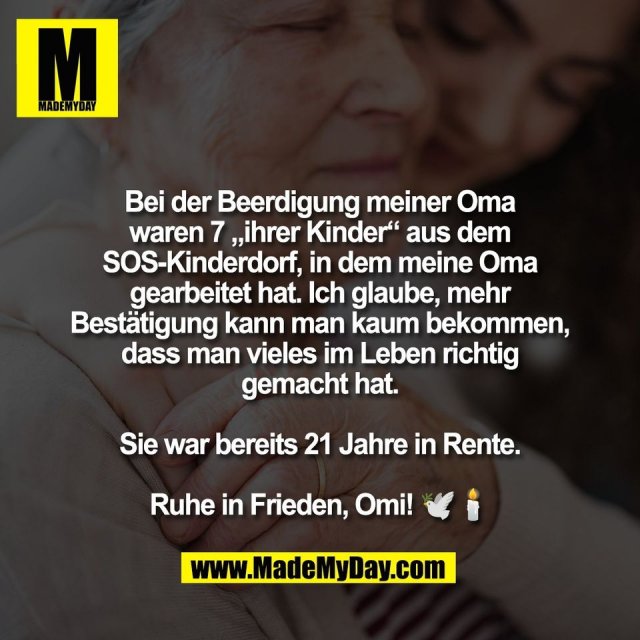 Bei der Beerdigung meiner Oma<br />
waren 7 „ihrer Kinder“ aus dem<br />
SOS-Kinderdorf, in dem meine Oma<br />
gearbeitet hat. Ich glaube, mehr<br />
Bestätigung kann man kaum bekommen,<br />
dass man vieles im Leben richtig<br />
gemacht hat.<br />
<br />
Sie war bereits 21 Jahre in Rente.<br />
<br />
Ruhe in Frieden, Omi! 🕊️🕯️