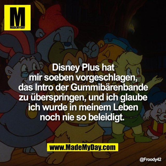 Disney Plus hat<br />
mir soeben vorgeschlagen,<br />
das Intro der Gummibärenbande<br />
zu überspringen, und ich glaube<br />
ich wurde in meinem Leben<br />
noch nie so beleidigt.