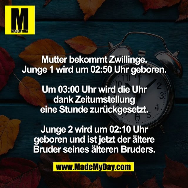 Mutter bekommt Zwillinge.<br />
Junge 1 wird um 02:50 Uhr geboren.<br />
<br />
Um 03:00 Uhr wird die Uhr<br />
dank Zeitumstellung<br />
eine Stunde zurückgesetzt.<br />
<br />
Junge 2 wird um 02:10 Uhr<br />
geboren und ist jetzt der ältere<br />
Bruder seines älteren Bruders.