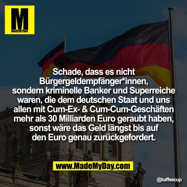 Schade, dass es nicht<br />
Bürgergeldempfänger*innen,<br />
sondern kriminelle Banker und Superreiche<br />
waren, die dem deutschen Staat und uns<br />
allen mit Cum-Ex- & Cum-Cum-Geschäften<br />
mehr als 30 Milliarden Euro geraubt haben,<br />
sonst wäre das Geld längst bis auf<br />
den Euro genau zurückgefordert.