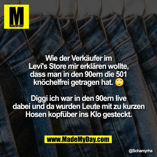 Wie der Verkäufer im<br />
Levi's Store mir erklären wollte,<br />
dass man in den 90ern die 501<br />
knöchelfrei getragen hat. 🙄<br />
<br />
Diggi ich war in den 90ern live<br />
dabei und da wurden Leute mit zu kurzen<br />
Hosen kopfüber ins Klo gesteckt.