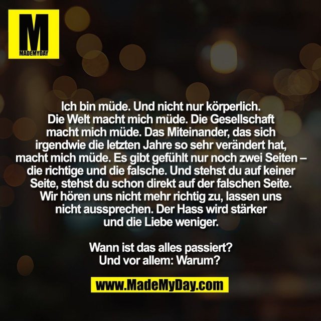 Ich bin müde. Und nicht nur körperlich.<br />
Die Welt macht mich müde. Die Gesellschaft<br />
macht mich müde. Das Miteinander, das sich<br />
irgendwie die letzten Jahre so sehr verändert hat,<br />
macht mich müde. Es gibt gefühlt nur noch zwei Seiten –<br />
die richtige und die falsche. Und stehst du auf keiner<br />
Seite, stehst du schon direkt auf der falschen Seite.<br />
Wir hören uns nicht mehr richtig zu, lassen uns<br />
nicht aussprechen. Der Hass wird stärker<br />
und die Liebe weniger.<br />
<br />
Wann ist das alles passiert?<br />
Und vor allem: Warum? 