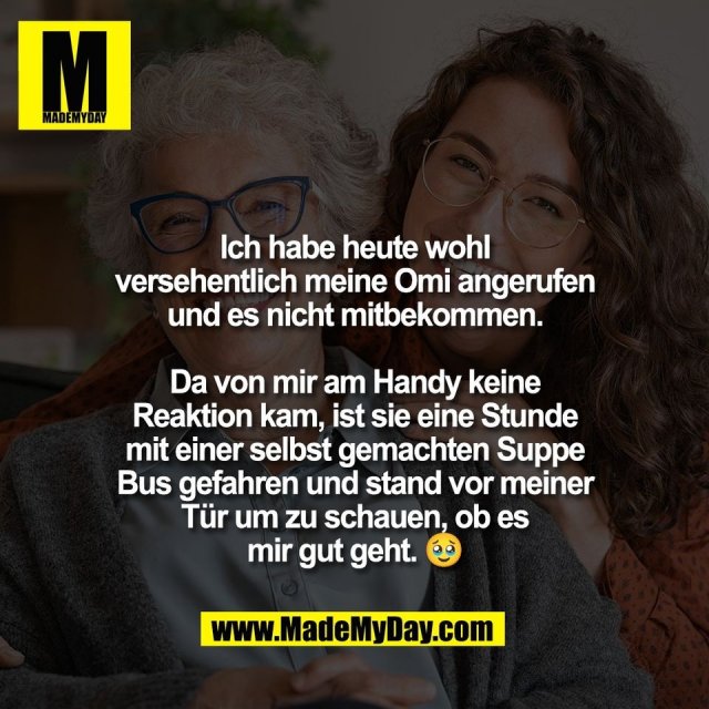 Ich habe heute wohl<br />
versehentlich meine Omi angerufen<br />
und es nicht mitbekommen.<br />
<br />
Da von mir am Handy keine<br />
Reaktion kam, ist sie eine Stunde<br />
mit einer selbst gemachten Suppe<br />
Bus gefahren und stand vor meiner<br />
Tür um zu schauen, ob es<br />
mir gut geht. 🥹