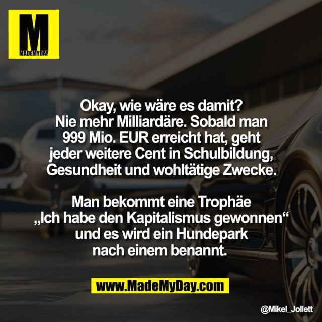 Okay, wie wäre es damit?<br />
Nie mehr Milliardäre. Sobald man<br />
999 Mio. EUR erreicht hat, geht<br />
jeder weitere Cent in Schulbildung,<br />
Gesundheit und wohltätige Zwecke.<br />
<br />
Man bekommt eine Trophäe<br />
„Ich habe den Kapitalismus gewonnen“<br />
und es wird ein Hundepark<br />
nach einem benannt.