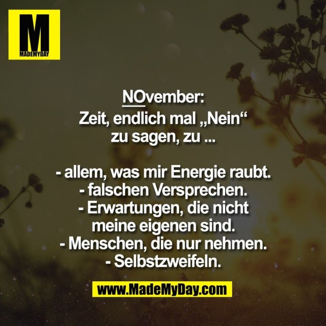 NOvember:<br />
<br />
Zeit, endlich mal „Nein“<br />
zu sagen, zu ...<br />
<br />
- allem, was mir Energie raubt.<br />
- falschen Versprechen.<br />
- Erwartungen, die nicht<br />
meine eigenen sind.<br />
- Menschen, die nur nehmen.<br />
- Selbstzweifeln.