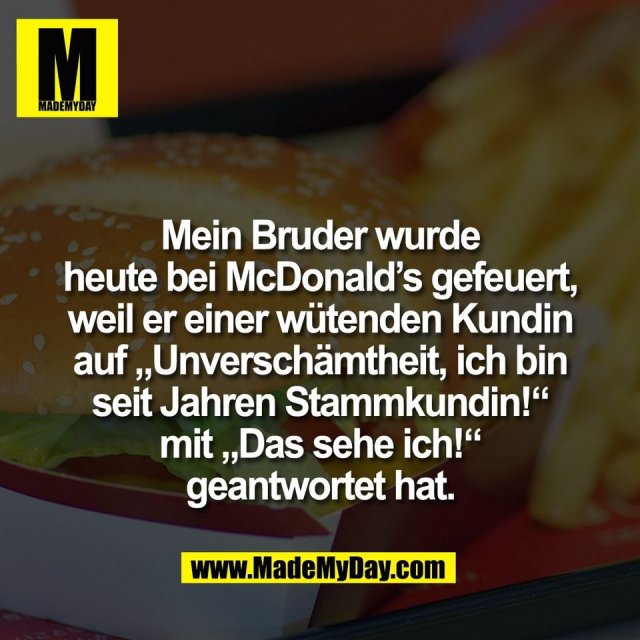 Mein Bruder wurde<br />
heute bei McDonald’s gefeuert,<br />
weil er einer wütenden Kundin<br />
auf „Unverschämtheit, ich bin<br />
seit Jahren Stammkundin!“<br />
mit „Das sehe ich!“<br />
geantwortet hat.