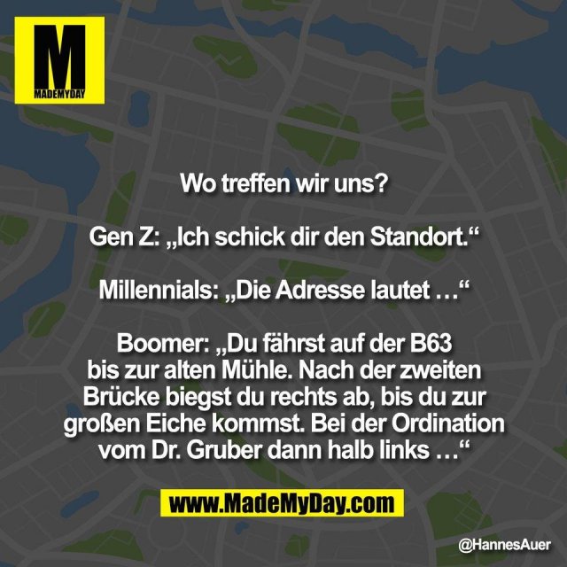 Wo treffen wir uns?<br />
<br />
Gen Z: „Ich schick dir den Standort.“<br />
<br />
Millennials: „Die Adresse lautet …“<br />
<br />
Boomer: „Du fährst auf der B63<br />
bis zur alten Mühle. Nach der zweiten<br />
Brücke biegst du rechts ab, bis du zur<br />
großen Eiche kommst. Bei der Ordination<br />
vom Dr. Gruber dann halb links …“