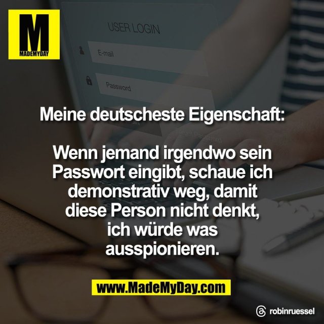 Meine deutscheste Eigenschaft:<br />
<br />
Wenn jemand irgendwo sein<br />
Passwort eingibt, schaue ich<br />
demonstrativ weg, damit<br />
diese Person nicht denkt,<br />
ich würde was<br />
ausspionieren.<br />
<br />
Threads: robinruessel