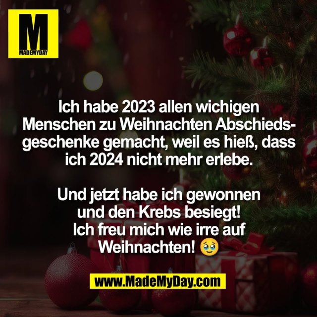 Ich habe 2023 allen wichigen<br />
Menschen zu Weihnachten Abschieds-<br />
geschenke gemacht, weil es hieß, dass<br />
ich 2024 nicht mehr erlebe.<br />
<br />
Und jetzt habe ich gewonnen<br />
und den Krebs besiegt!<br />
Ich freu mich wie irre auf<br />
Weihnachten! 🥹