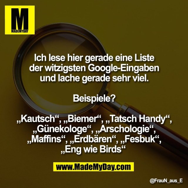 Ich lese hier gerade eine Liste<br />
der witzigsten Google-Eingaben<br />
und lache gerade sehr viel.<br />
<br />
Beispiele?<br />
<br />
„Kautsch“, „Biemer“, „Tatsch Handy“,<br />
„Günekologe“, „Arschologie“,<br />
„Maffins“, „Erdbären“, „Fesbuk“,<br />
„Eng wie Birds“