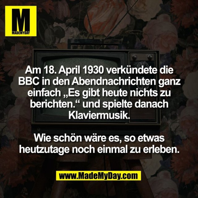 Am 18. April 1930 verkündete die<br />
BBC in den Abendnachrichten ganz<br />
einfach „Es gibt heute nichts zu<br />
berichten.“ und spielte danach<br />
Klaviermusik.<br />
<br />
Wie schön wäre es, so etwas<br />
heutzutage noch einmal zu erleben.