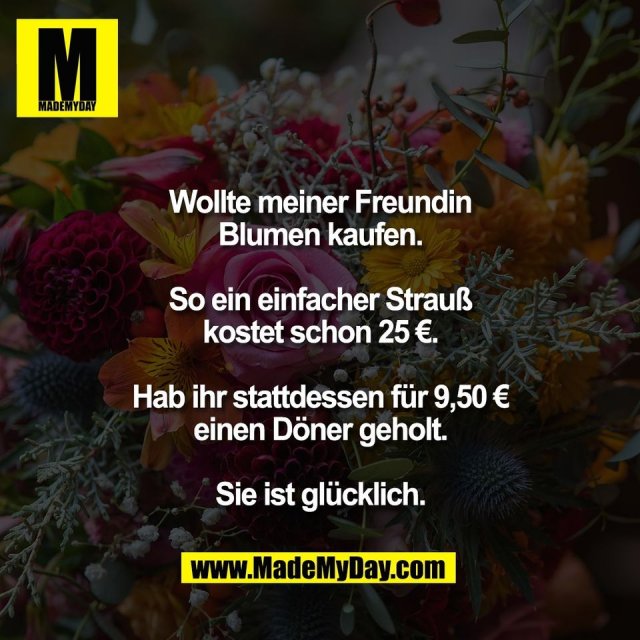 Wollte meiner Freundin<br />
Blumen kaufen.<br />
<br />
So ein einfacher Strauß<br />
kostet schon 25 €.<br />
<br />
Hab ihr stattdessen für 9,50 €<br />
einen Döner geholt.<br />
<br />
Sie ist glücklich.