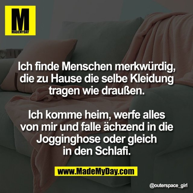 Ich finde Menschen merkwürdig,<br />
die zu Hause die selbe Kleidung<br />
tragen wie draußen.<br />
<br />
Ich komme heim, werfe alles<br />
von mir und falle ächzend in die<br />
Jogginghose oder gleich<br />
in den Schlafi.