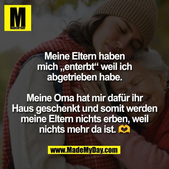 Meine Eltern haben<br />
mich „enterbt“ weil ich<br />
abgetrieben habe.<br />
<br />
Meine Oma hat mir dafür ihr<br />
Haus geschenkt und somit werden<br />
meine Eltern nichts erben, weil<br />
nichts mehr da ist. 🫶