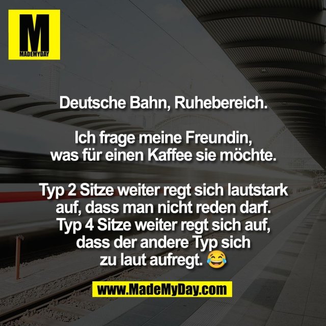 Deutsche Bahn, Ruhebereich.<br />
<br />
Ich frage meine Freundin,<br />
was für einen Kaffee sie möchte.<br />
<br />
Typ 2 Sitze weiter regt sich lautstark<br />
auf, dass man nicht reden darf.<br />
Typ 4 Sitze weiter regt sich auf,<br />
dass der andere Typ sich<br />
zu laut aufregt. 😂