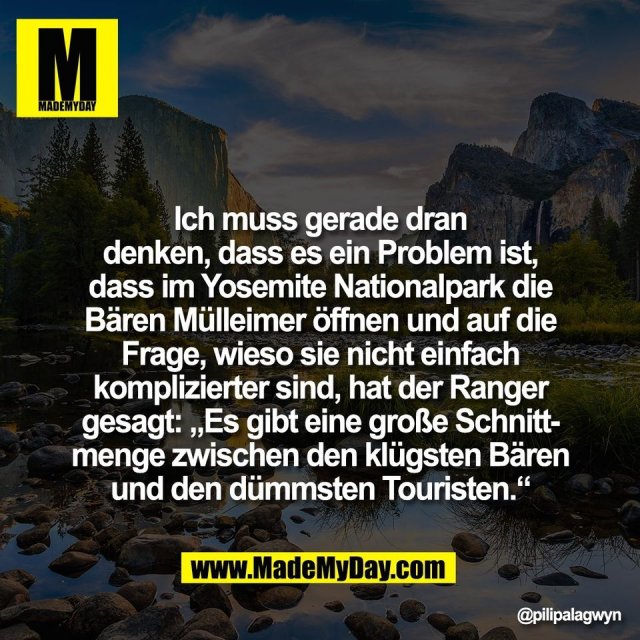 Ich muss gerade dran<br />
denken, dass es ein Problem ist,<br />
dass im Yosemite Nationalpark die<br />
Bären Mülleimer öffnen und auf die<br />
Frage, wieso sie nicht einfach<br />
komplizierter sind, hat der Ranger<br />
gesagt: „Es gibt eine große Schnitt-<br />
menge zwischen den klügsten Bären<br />
und den dümmsten Touristen.“