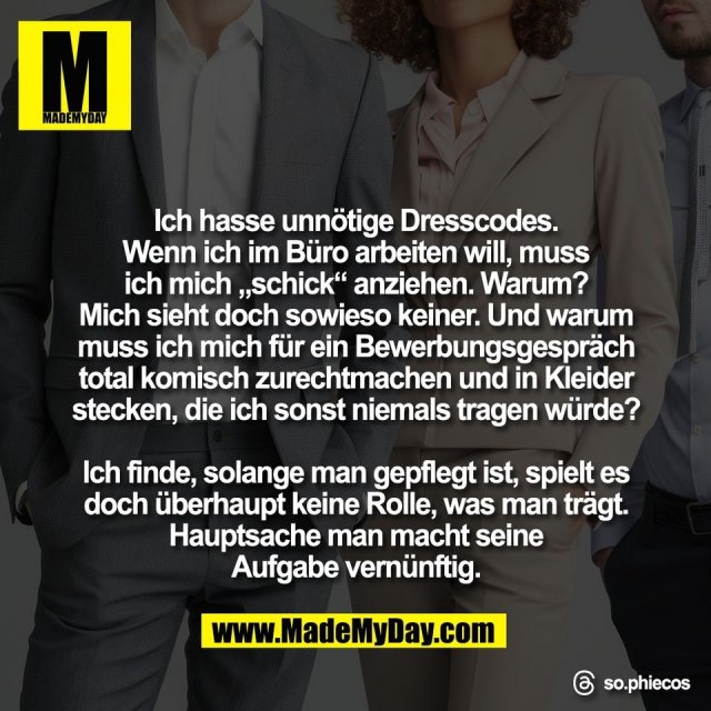 Ich hasse unnötige Dresscodes.<br />
Wenn ich im Büro arbeiten will, muss<br />
ich mich „schick“ anziehen. Warum?<br />
Mich sieht doch sowieso keiner. Und warum<br />
muss ich mich für ein Bewerbungsgespräch<br />
total komisch zurechtmachen und in Kleider<br />
stecken, die ich sonst niemals tragen würde?<br />
<br />
Ich finde, solange man gepflegt ist, spielt es<br />
doch überhaupt keine Rolle, was man trägt.<br />
Hauptsache man macht seine<br />
Aufgabe vernünftig.<br />
<br />
Threads: so.phiecos