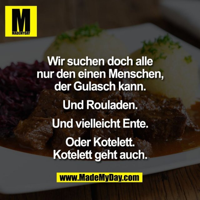 Wir suchen doch alle<br />
nur den einen Menschen,<br />
der Gulasch kann.<br />
<br />
Und Rouladen.<br />
<br />
Und vielleicht Ente.<br />
<br />
Oder Kotelett.<br />
Kotelett geht auch.