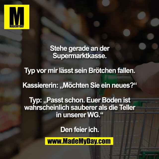 Stehe gerade an der<br />
Supermarktkasse.<br />
<br />
Typ vor mir lässt sein Brötchen fallen.<br />
<br />
Kassiererin: „Möchten Sie ein neues?“<br />
<br />
Typ: „Passt schon. Euer Boden ist<br />
wahrscheinlich sauberer als die Teller<br />
in unserer WG.“<br />
<br />
Den feier ich.