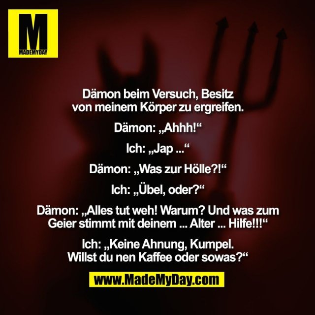 Dämon beim Versuch, Besitz<br />
von meinem Körper zu ergreifen.<br />
<br />
Dämon: „Ahhh!“<br />
<br />
Ich: „Jap ...“<br />
<br />
Dämon: „Was zur Hölle?!“<br />
<br />
Ich: „Übel, oder?“<br />
<br />
Dämon: „Alles tut weh! Warum? Und was zum<br />
Geier stimmt mit deinem ... Alter ... Hilfe!!!“<br />
<br />
Ich: „Keine Ahnung, Kumpel.<br />
Willst du nen Kaffee oder sowas?“