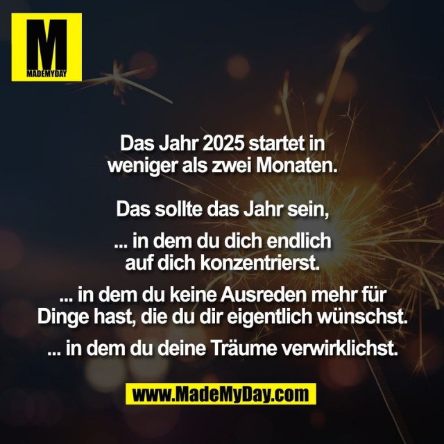 Das Jahr 2025 startet in<br />
weniger als zwei Monaten.<br />
<br />
Das sollte das Jahr sein,<br />
<br />
... in dem du dich endlich<br />
auf dich konzentrierst.<br />
<br />
... in dem du keine Ausreden mehr für<br />
Dinge hast, die du dir eigentlich wünschst.<br />
<br />
... in dem du deine Träume verwirklichst.