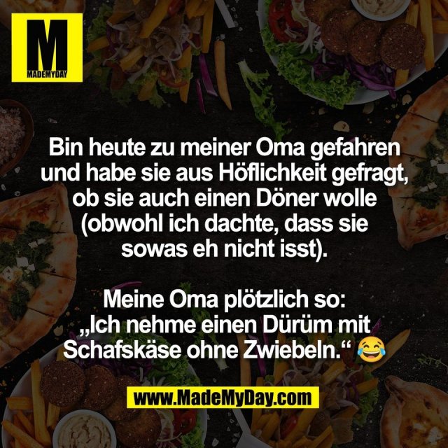 Bin heute zu meiner Oma gefahren<br />
und habe sie aus Höflichkeit gefragt,<br />
ob sie auch einen Döner wolle<br />
(obwohl ich dachte, dass sie<br />
sowas eh nicht isst).<br />
<br />
Meine Oma plötzlich so:<br />
„Ich nehme einen Dürüm mit<br />
Schafskäse ohne Zwiebeln.“ 😂