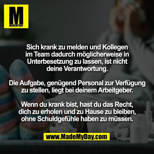 Sich krank zu melden und Kollegen<br />
im Team dadurch möglicherweise in<br />
Unterbesetzung zu lassen, ist nicht<br />
deine Verantwortung.<br />
<br />
Die Aufgabe, genügend Personal zur Verfügung<br />
zu stellen, liegt bei deinem Arbeitgeber.<br />
<br />
Wenn du krank bist, hast du das Recht,<br />
dich zu erholen und zu Hause zu bleiben,<br />
ohne Schuldgefühle haben zu müssen.