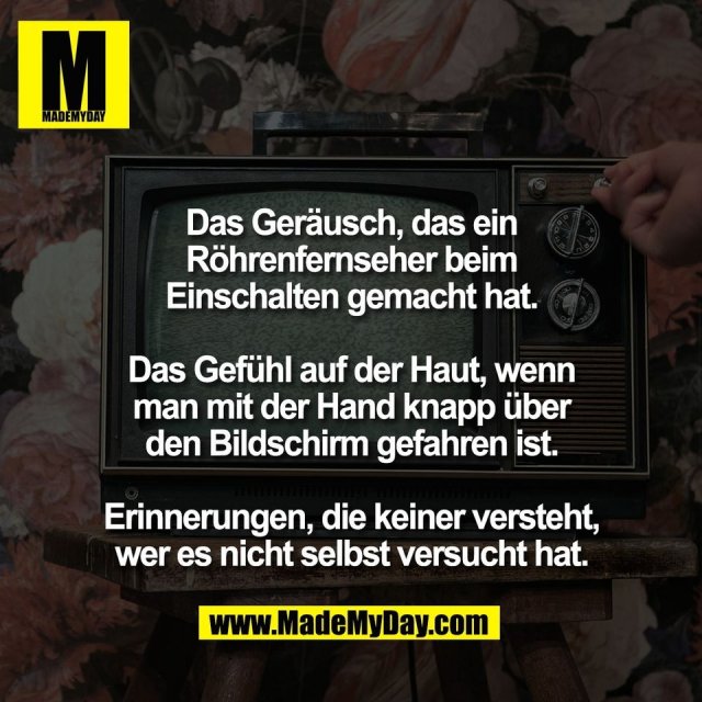 Das Geräusch, das ein<br />
Röhrenfernseher beim<br />
Einschalten gemacht hat.<br />
<br />
Das Gefühl auf der Haut, wenn<br />
man mit der Hand knapp über<br />
den Bildschirm gefahren ist.<br />
<br />
Erinnerungen, die keiner versteht,<br />
wer es nicht selbst versucht hat.