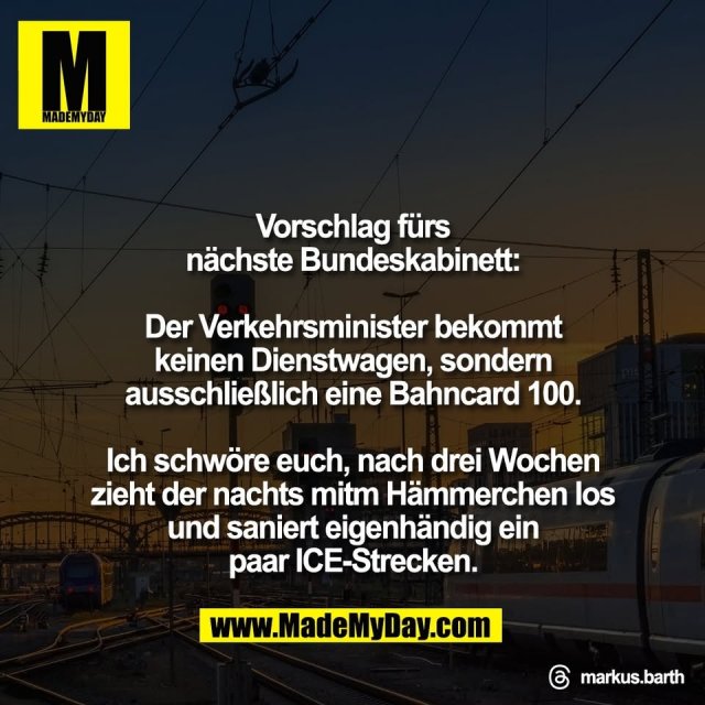 Vorschlag fürs<br />
nächste Bundeskabinett:<br />
<br />
Der Verkehrsminister bekommt<br />
keinen Dienstwagen, sondern<br />
ausschließlich eine Bahncard 100.<br />
<br />
Ich schwöre euch, nach drei Wochen<br />
zieht der nachts mitm Hämmerchen los<br />
und saniert eigenhändig ein<br />
paar ICE-Strecken.<br />
<br />
Threads: markus.barth