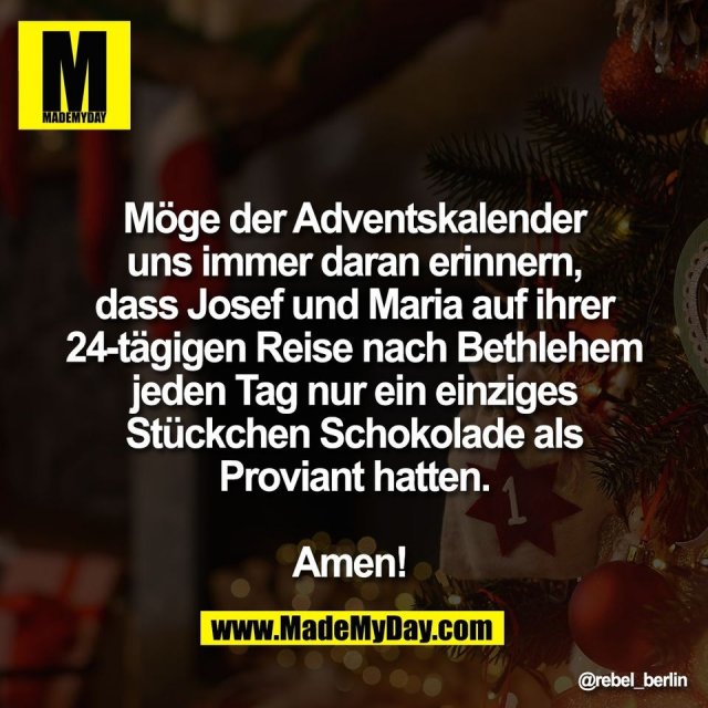 Möge der Adventskalender<br />
uns immer daran erinnern,<br />
dass Josef und Maria auf ihrer<br />
24-tägigen Reise nach Bethlehem<br />
jeden Tag nur ein einziges<br />
Stückchen Schokolade als<br />
Proviant hatten.<br />
<br />
Amen!