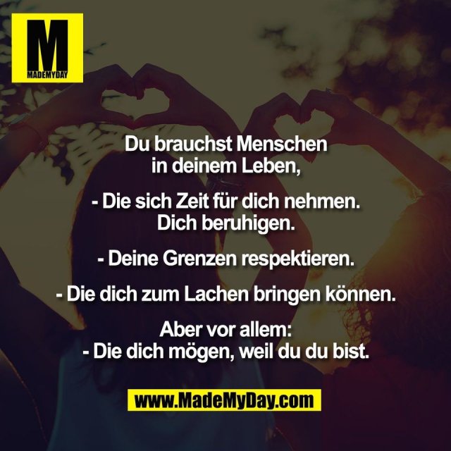 Du brauchst Menschen<br />
in deinem Leben,<br />
<br />
- Die sich Zeit für dich nehmen.<br />
Dich beruhigen.<br />
<br />
- Deine Grenzen respektieren.<br />
<br />
- Die dich zum Lachen bringen können.<br />
<br />
Aber vor allem:<br />
- Die dich mögen, weil du du bist.