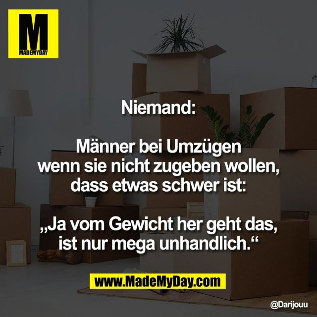 Niemand:<br />
<br />
Männer bei Umzügen<br />
wenn sie nicht zugeben wollen,<br />
dass etwas schwer ist:<br />
<br />
„Ja vom Gewicht her geht das,<br />
ist nur mega unhandlich.“