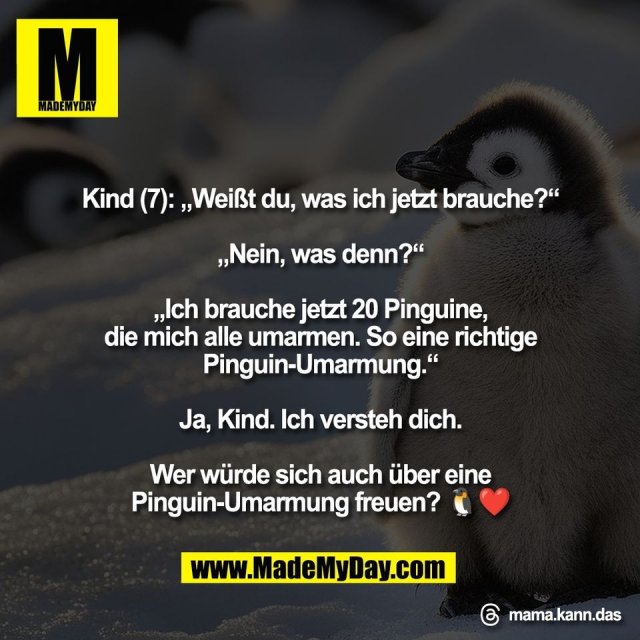 Kind (7): „Weißt du, was ich jetzt brauche?“<br />
<br />
„Nein, was denn?“<br />
<br />
„Ich brauche jetzt 20 Pinguine,<br />
die mich alle umarmen. So eine richtige<br />
Pinguin-Umarmung.“<br />
<br />
Ja, Kind. Ich versteh dich.<br />
<br />
Wer würde sich auch über eine<br />
Pinguin-Umarmung freuen? 🐧❤️<br />
<br />
Threads: mama.kann.das