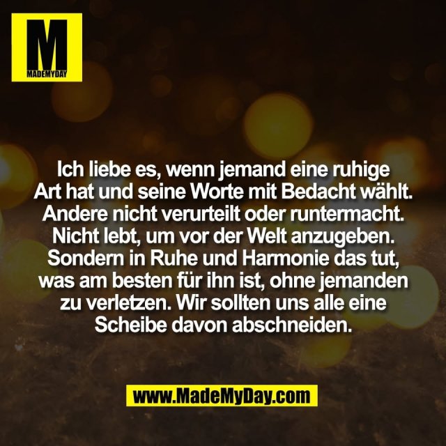 Ich liebe es, wenn jemand eine ruhige<br />
Art hat und seine Worte mit Bedacht wählt.<br />
Andere nicht verurteilt oder runtermacht.<br />
Nicht lebt, um vor der Welt anzugeben.<br />
Sondern in Ruhe und Harmonie das tut,<br />
was am besten für ihn ist, ohne jemanden<br />
zu verletzen. Wir sollten uns alle eine<br />
Scheibe davon abschneiden.