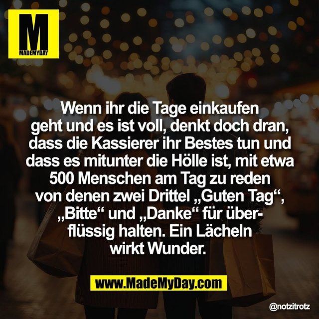 Wenn ihr die Tage einkaufen<br />
geht und es ist voll, denkt doch dran,<br />
dass die Kassierer ihr Bestes tun und<br />
dass es mitunter die Hölle ist, mit etwa<br />
500 Menschen am Tag zu reden<br />
von denen zwei Drittel „Guten Tag“,<br />
„Bitte“ und „Danke“ für über-<br />
flüssig halten. Ein Lächeln<br />
wirkt Wunder.