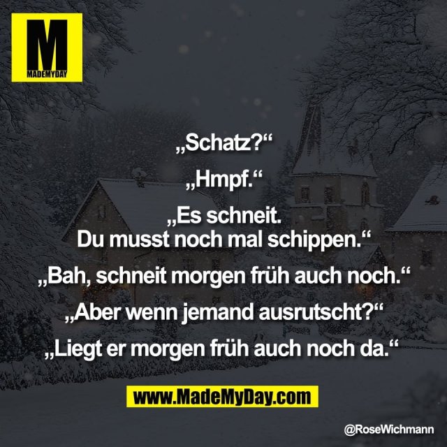 „Schatz?“<br />
<br />
„Hmpf.“<br />
<br />
„Es schneit.<br />
Du musst noch mal schippen.“<br />
<br />
„Bah, schneit morgen früh auch noch.“<br />
<br />
„Aber wenn jemand ausrutscht?“<br />
<br />
„Liegt er morgen früh auch noch da.“