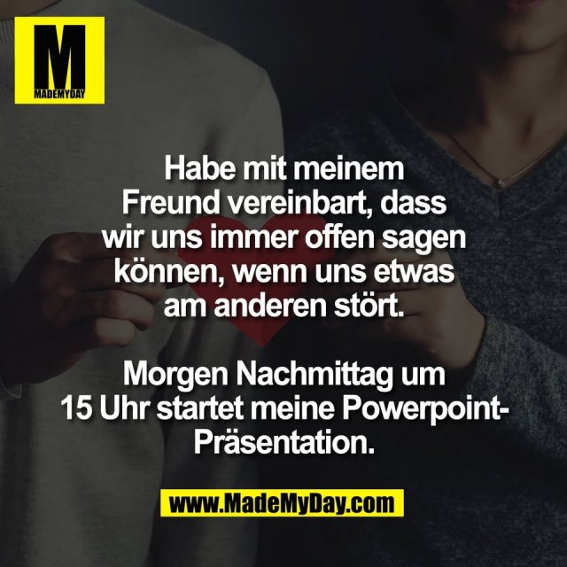 Habe mit meinem<br />
Freund vereinbart, dass<br />
wir uns immer offen sagen<br />
können, wenn uns etwas<br />
am anderen stört.<br />
<br />
Morgen Nachmittag um<br />
15 Uhr startet meine Powerpoint-<br />
Präsentation.