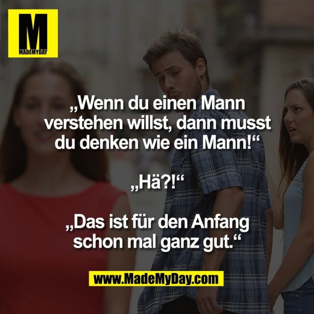 „Wenn du einen Mann<br />
verstehen willst, dann musst<br />
du denken wie ein Mann!“<br />
<br />
„Hä?!“<br />
<br />
„Das ist für den Anfang<br />
schon mal ganz gut.“