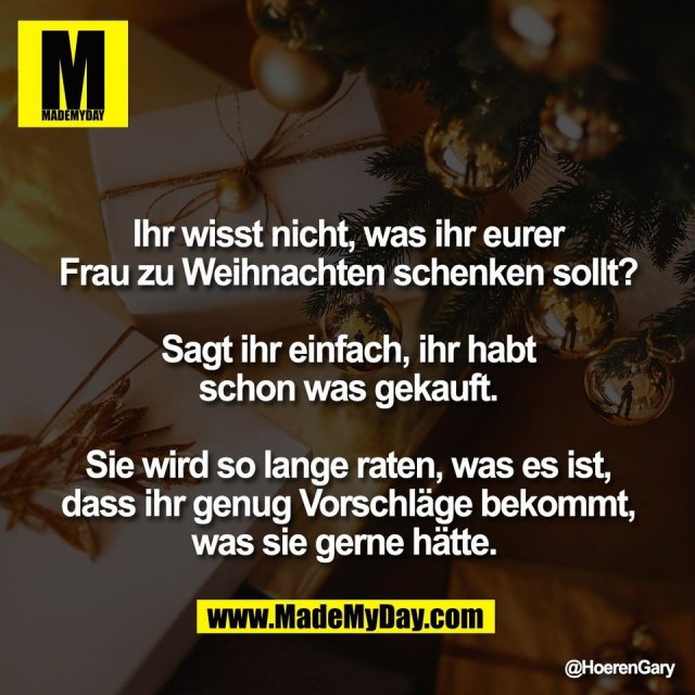 Ihr wisst nicht, was ihr eurer<br />
Frau zu Weihnachten schenken sollt?<br />
<br />
Sagt ihr einfach, ihr habt<br />
schon was gekauft.<br />
<br />
Sie wird so lange raten, was es ist,<br />
dass ihr genug Vorschläge bekommt,<br />
was sie gerne hätte.