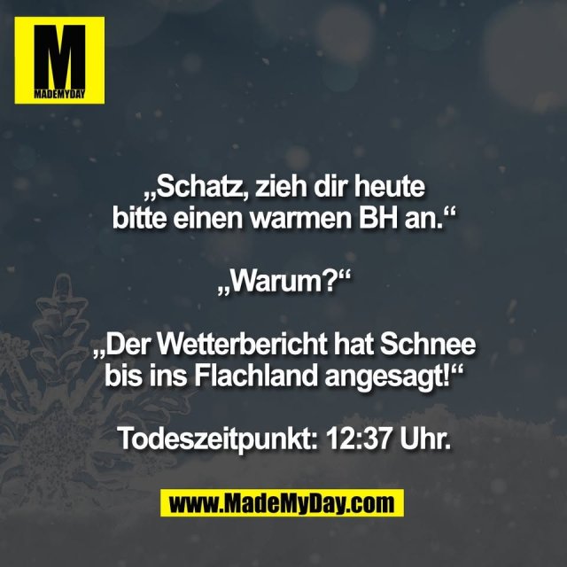 „Schatz, zieh dir heute<br />
bitte einen warmen BH an.“<br />
<br />
„Warum?“<br />
<br />
„Der Wetterbericht hat Schnee<br />
bis ins Flachland angesagt!“<br />
<br />
Todeszeitpunkt: 12:37 Uhr.