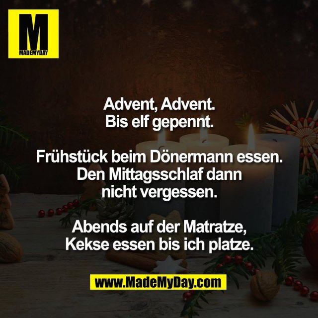 Advent, Advent.<br />
Bis elf gepennt.<br />
<br />
Frühstück beim Dönermann essen.<br />
Den Mittagsschlaf dann<br />
nicht vergessen.<br />
<br />
Abends auf der Matratze,<br />
Kekse essen bis ich platze.