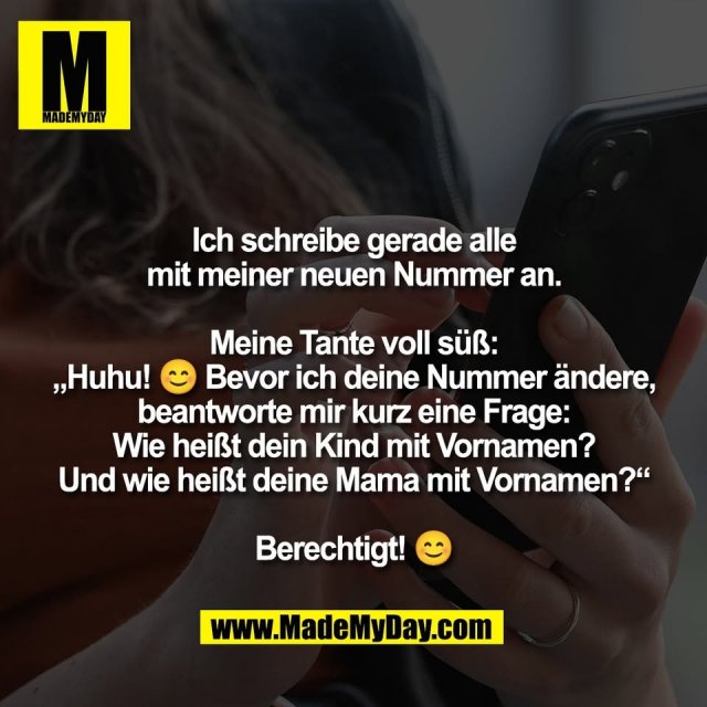 Ich schreibe gerade alle<br />
mit meiner neuen Nummer an.<br />
<br />
Meine Tante voll süß:<br />
„Huhu! 😊 Bevor ich deine Nummer ändere,<br />
beantworte mir kurz eine Frage:<br />
Wie heißt dein Kind mit Vornamen?<br />
Und wie heißt deine Mama mit Vornamen?“<br />
<br />
Berechtigt! 😊