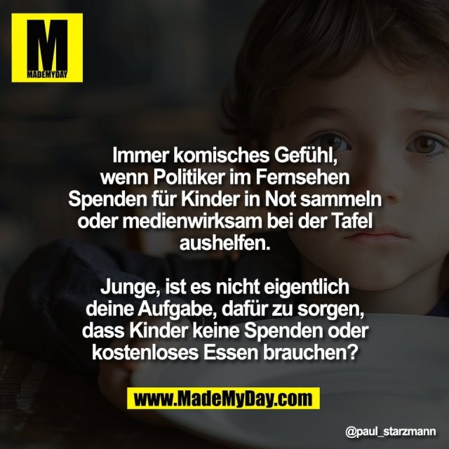 Immer komisches Gefühl,<br />
wenn Politiker im Fernsehen<br />
Spenden für Kinder in Not sammeln<br />
oder medienwirksam bei der Tafel<br />
aushelfen.<br />
<br />
Junge, ist es nicht eigentlich<br />
deine Aufgabe, dafür zu sorgen,<br />
dass Kinder keine Spenden oder<br />
kostenloses Essen brauchen?