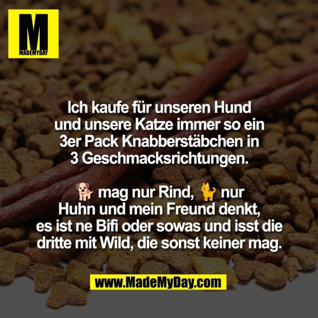 Ich kaufe für unseren Hund<br />
und unsere Katze immer so ein<br />
3er Pack Knabberstäbchen in<br />
3 Geschmacksrichtungen.<br />
<br />
🐕 mag nur Rind, 🐈 nur<br />
Huhn und mein Freund denkt,<br />
es ist ne Bifi oder sowas und isst die<br />
dritte mit Wild, die sonst keiner mag.