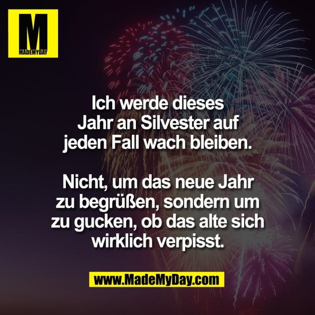 Ich werde dieses<br />
Jahr an Silvester auf<br />
jeden Fall wach bleiben.<br />
<br />
Nicht, um das neue Jahr<br />
zu begrüßen, sondern um<br />
zu gucken, ob das alte sich<br />
wirklich verpisst.