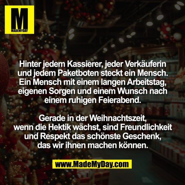 Hinter jedem Kassierer, jeder Verkäuferin<br />
und jedem Paketboten steckt ein Mensch.<br />
Ein Mensch mit einem langen Arbeitstag,<br />
eigenen Sorgen und einem Wunsch nach<br />
einem ruhigen Feierabend.<br />
<br />
Gerade in der Weihnachtszeit,<br />
wenn die Hektik wächst, sind Freundlichkeit<br />
und Respekt das schönste Geschenk,<br />
das wir ihnen machen können.