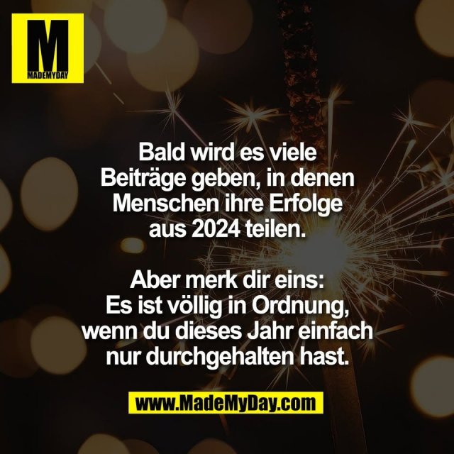 Bald wird es viele<br />
Beiträge geben, in denen<br />
Menschen ihre Erfolge<br />
aus 2024 teilen.<br />
<br />
Aber merk dir eins:<br />
Es ist völlig in Ordnung,<br />
wenn du dieses Jahr einfach<br />
nur durchgehalten hast.