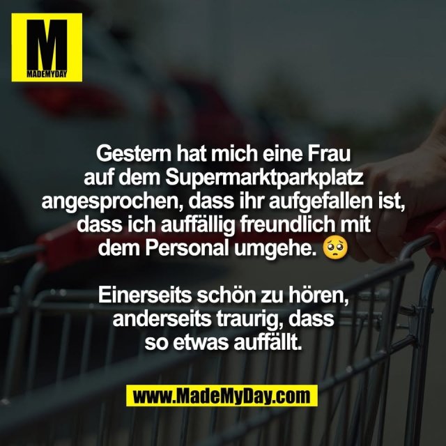 Gestern hat mich eine Frau<br />
auf dem Supermarktparkplatz<br />
angesprochen, dass ihr aufgefallen ist,<br />
dass ich auffällig freundlich mit<br />
dem Personal umgehe. 🥺<br />
<br />
Einerseits schön zu hören,<br />
anderseits traurig, dass<br />
so etwas auffällt.