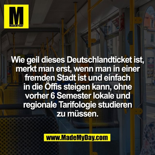 Wie geil dieses Deutschlandticket ist,<br />
merkt man erst, wenn man in einer<br />
fremden Stadt ist und einfach<br />
in die Öffis steigen kann, ohne<br />
vorher 6 Semester lokale und<br />
regionale Tarifologie studieren<br />
zu müssen.